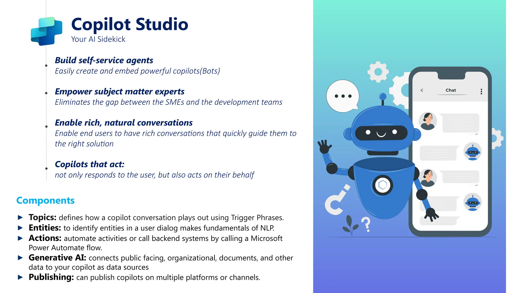 Copilot Studio
Your AI Sidekick
Build self-service agents
Easily create and embed powerful copilots(Bots)
Empower subject matter experts
Eliminates the gap between the SMEs and the development teams
Enable rich, natural conversations
Enable end users to have rich conversations that quickly guide them to
the right solution
Copilots that act:
not only responds to the user, but also acts on their behalf
Components
Topics: defines how a copilot conversation plays out using Trigger Phrases.
Entities: to identify entities in a user dialog makes fundamentals of NLP.
Actions: automate activities or call backend systems by calling a Microsoft
Power Automate flow.
Generative AI: connects public facing, organizational, documents, and other
data to your copilot as data sources
Publishing: can publish copilots on multiple platforms or channels.
 