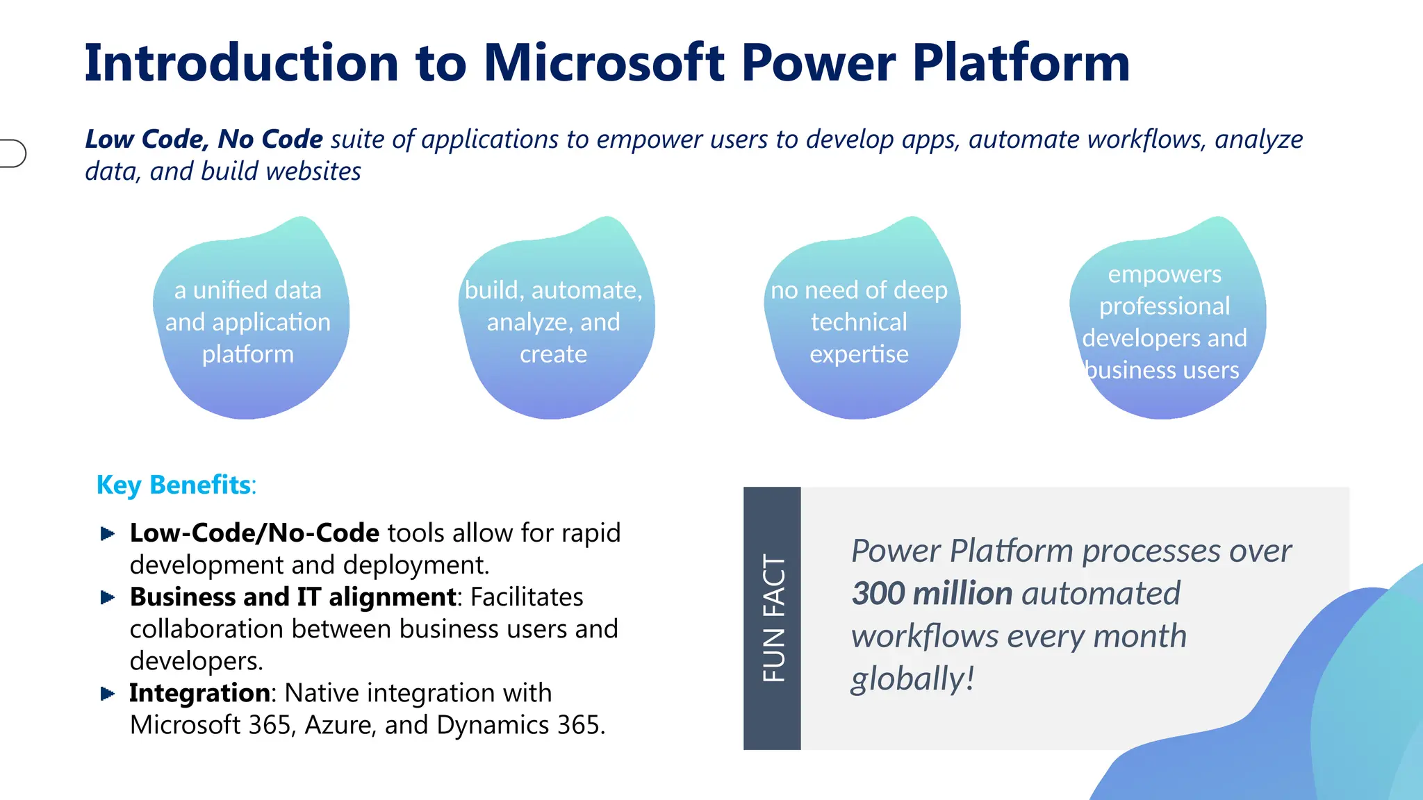 Introduction to Microsoft Power Platform
Low Code, No Code suite of applications to empower users to develop apps, automate workflows, analyze
data, and build websites
a unified data
and application
platform
build, automate,
analyze, and
create
no need of deep
technical
expertise
empowers
professional
developers and
business users
Key Benefits:
Low-Code/No-Code tools allow for rapid
development and deployment.
Business and IT alignment: Facilitates
collaboration between business users and
developers.
Integration: Native integration with
Microsoft 365, Azure, and Dynamics 365.
Power Platform processes over
300 million automated
workflows every month
globally!
FUN
FACT
 