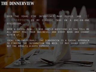 THE DINNERVIEW
OVER THE YEARS I’VE INTERVIEWED MANY PEOPLE, AND THE
DINNERVIEW IS MY CLASSIC TAKE ON A ONE-ON-ONE
DISCUSSION.
!
OVER A CASUAL MEAL, I ASK SUBTLE QUESTIONS AS YOU TELL ME
ALL ABOUT YOU, YOUR BUSINESS, AND EVERY NOOK AND CRANNY
WITHIN IT.
!
IDEAL FOR INDIVIDUALS, THE DINNERVIEW IS A CASUAL APPROACH
TO FINDING THE INFORMATION YOU NEED. IT MAY SOUND SIMPLE,
BUT THE RESULTS ALWAYS SUPRISE.
PIC OF - MEAL
 