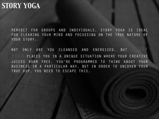 STORY YOGA
PERFECT FOR GROUPS AND INDIVIDUALS, STORY YOGA IS IDEAL
FOR CLEARING YOUR MIND AND FOCUSSING ON THE TRUE NATURE OF
YOUR STORY.
!
NOT ONLY ARE YOU CLEANSED AND ENERGISED, BUT STORY
YOGA PLACES YOU IN A UNIQUE SITUATION WHERE YOUR CREATIVE
JUICES ROAM FREE. YOU’RE PROGRAMMED TO THINK ABOUT YOUR
BUSINESS IN A PARTICULAR WAY, BUT IN ORDER TO UNCOVER YOUR
TRUE USP, YOU NEED TO ESCAPE THIS.
 