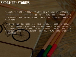 SHORT(ER) STORIES
THROUGH THE USE OF CREATIVE WRITING & VISUAL STORYTELLING,
SHORT(ER) STORIES IS THE IDEAL FACILITATION FOR
INDIVIDUALS AND GROUPS ALIKE - ENSURING IDEAS ARE REFINED
OVER TIME.
!
THIS METHOD FOCUSSES ON YOUR STORY’S MOST IMPORTANT
ASPECTS, HONING IN ON YOUR USP AND UNVEILING NEW INSIGHTS
THE DIGGER YOU DEEP. THE KEY IS TO ESCAPE THE OBVIOUS, AND
SHORT(ER) STORIES TRANSFORMS GENERAL IDEAS INTO SPECIFIC
INNOVATIONS.
 