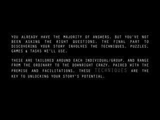 YOU ALREADY HAVE THE MAJORITY OF ANSWERS, BUT YOU’VE NOT
BEEN ASKING THE RIGHT QUESTIONS. THE FINAL PART TO
DISCOVERING YOUR STORY INVOLVES THE TECHNIQUES, PUZZLES,
GAMES & TASKS WE’LL USE.
!
THESE ARE TAILORED AROUND EACH INDIVIDUAL/GROUP, AND RANGE
FROM THE ORDINARY TO THE DOWNRIGHT CRAZY. PAIRED WITH THE
PREMISE AND FACILITATIONS, THESE TECHNIQUES ARE THE
KEY TO UNLOCKING YOUR STORY’S POTENTIAL.
 