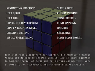 RESTRICTING PRACTICES
IDEA QUOTE
IDEA LOG
CHARACTER DEVELOPMENT
CRAFT A BUSINESS NOVEL
CREATIVE WRITING
VISUAL STORYTELLING
SLICE & DICE
CHERRY PICKING
THINK BUBBLES
MIND MAPPING
IDEA BOX
SKETCHING
MANY MANY MORE…
THIS LIST MERELY SCRATCHES THE SURFACE. I’M CONSTANTLY COMING
ACROSS NEW METHODS TO EXTRACT STORIES, AND IT ISN’T UNCOMMON
TO COMBINE SEVERAL OF THESE AND TAILOR THEM AROUND YOU. WHEN
IT COMES TO THE TECHNIQUES, THE POSSIBILITIES ARE ENDLESS
 
