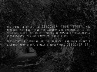 THE FIRST STEP IS TO DISCOVER YOUR STORY, AND
ALTHOUGH YOU MAY THINK THE ANSWERS ARE OBVIOUS - YOU ARE,
AFTER ALL, PART OF THE STORY - YOU’LL BE AMAZED AT WHAT YOU’LL
LEARN DURING THIS ALL IMPORTANT FIRST STEP.
!
THIS ISN’T A SKIMMING OF THE SURFACE, AND WHEN I SAY I
DISCOVER YOUR STORY, I MEAN I BLOODY WELL DISCOVER IT!
PIC OF - ???
 
