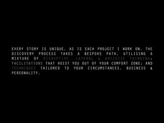 EVERY STORY IS UNIQUE, AS IS EACH PROJECT I WORK ON. THE
DISCOVERY PROCESS TAKES A BESPOKE PATH, UTILISING A
MIXTURE OF DISRUPTIVE, LATERAL & ARTISTIC THINKING;
FACILITATIONS THAT HOIST YOU OUT OF YOUR COMFORT ZONE; AND
TECHNIQUES TAILORED TO YOUR CIRCUMSTANCES, BUSINESS &
PERSONALITY.
 