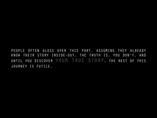PEOPLE OFTEN GLOSS OVER THIS PART, ASSUMING THEY ALREADY
KNOW THEIR STORY INSIDE-OUT. THE TRUTH IS, YOU DON’T, AND
UNTIL YOU DISCOVER YOUR TRUE STORY, THE REST OF THIS
JOURNEY IS FUTILE.
 