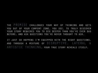 THE PREMISE CHALLENGES YOUR WAY OF THINKING AND GETS
YOU OUT OF YOUR COMFORT ZONE. YOU SEE, TO TRULY DISCOVER
YOUR STORY REQUIRES YOU TO DIG DEEPER THAN YOU’VE EVER DUG
BEFORE, AND ASK QUESTIONS YOU’VE NEVER THOUGHT TO ASK.
!
IT JUST SO HAPPENS I’M EQUIPPED WITH THE RIGHT QUESTIONS,
AND THROUGH A MIXTURE OF DISRUPTIVE, LATERAL &
ARTISTIC THINKING, YOUR TRUE STORY REVEALS ITSELF.
PIC OF - ???
 