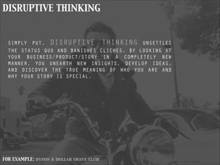 DISRUPTIVE THINKING
SIMPLY PUT, DISRUPTIVE THINKING UNSETTLES
THE STATUS QUO AND BANISHES CLICHES. BY LOOKING AT
YOUR BUSINESS/PRODUCT/STORY IN A COMPLETELY NEW
MANNER, YOU UNEARTH NEW INSIGHTS, DEVELOP IDEAS,
AND DISCOVER THE TRUE MEANING OF WHO YOU ARE AND
WHY YOUR STORY IS SPECIAL.
FOR EXAMPLE: dyson & dollar shave club
 