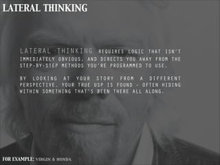LATERAL THINKING
LATERAL THINKING REQUIRES LOGIC THAT ISN’T
IMMEDIATELY OBVIOUS, AND DIRECTS YOU AWAY FROM THE
STEP-BY-STEP METHODS YOU’RE PROGRAMMED TO USE.
!
BY LOOKING AT YOUR STORY FROM A DIFFERENT
PERSPECTIVE, YOUR TRUE USP IS FOUND - OFTEN HIDING
WITHIN SOMETHING THAT’S BEEN THERE ALL ALONG.
!
FOR EXAMPLE: virgin & honda
 