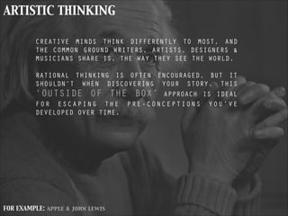 ARTISTIC THINKING
CREATIVE MINDS THINK DIFFERENTLY TO MOST, AND
THE COMMON GROUND WRITERS, ARTISTS, DESIGNERS &
MUSICIANS SHARE IS, THE WAY THEY SEE THE WORLD.
!
RATIONAL THINKING IS OFTEN ENCOURAGED, BUT IT
SHOULDN’T WHEN DISCOVERING YOUR STORY. THIS
‘OUTSIDE OF THE BOX’ APPROACH IS IDEAL
FOR ESCAPING THE PRE-CONCEPTIONS YOU’VE
DEVELOPED OVER TIME.
!
FOR EXAMPLE: apple & john lewis
 