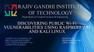 DISCOVERING PUBLIC Wi-Fi
VULNERABILITIES USING RASPBERRY PI
AND KALI LINUX
UNDER THE GUIDANCE OF:
MRS.PUSHPLATA DUBEY
ASST.PROFESSOR DEPT OF
COMPUTER SCIENCE
RAJIV GANDHI INSTITUTE
OF TECHNOLOGY
Department of Computer Science & Engineering
SESSION BY-
MOHAMMED AZIM
(1RG17CS030)
 