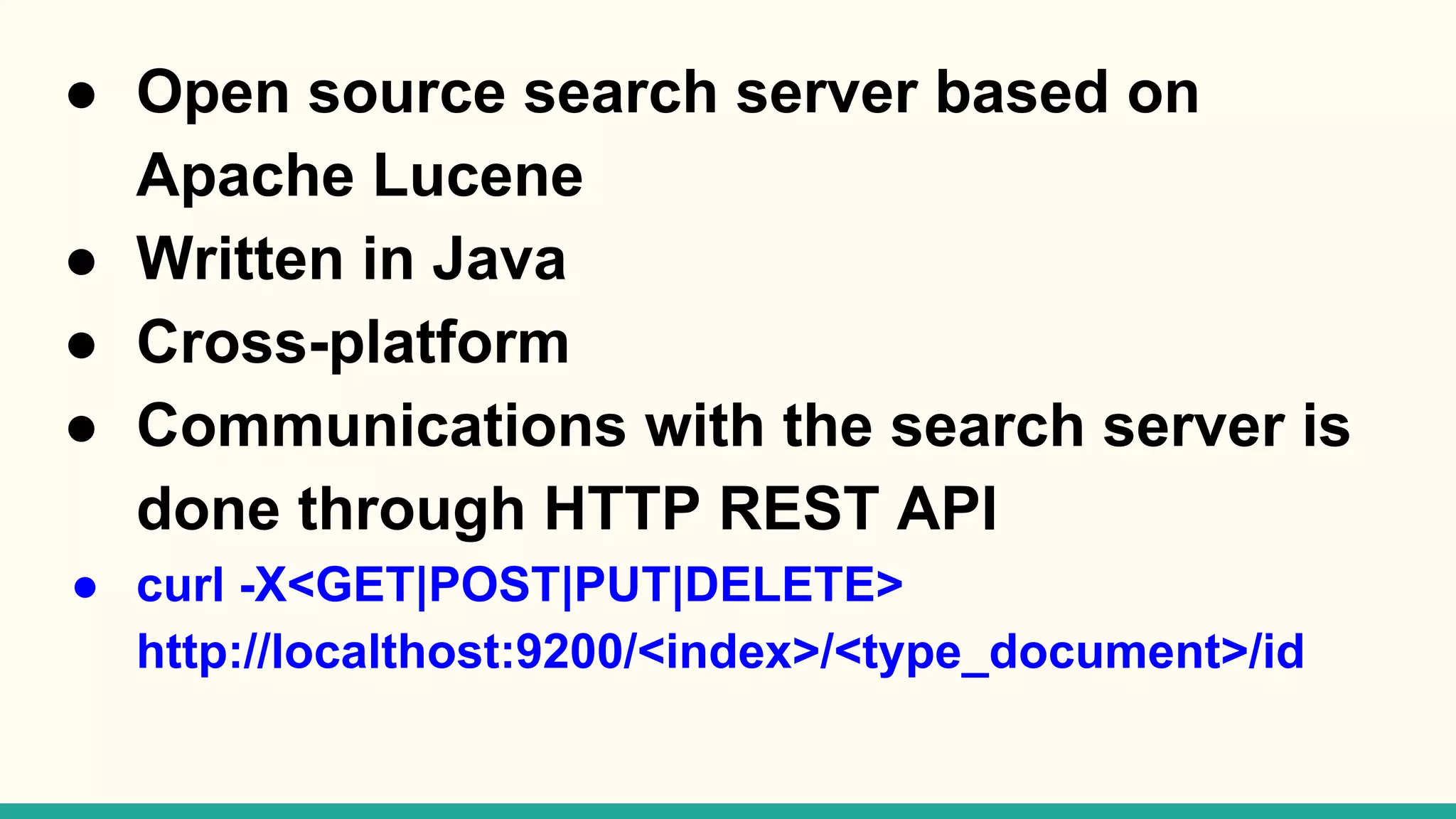 ● Open source search server based on Apache Lucene ● Written in Java ● Cross-platform ● Communications with the search server is done through HTTP REST API ● curl -X<GET|POST|PUT|DELETE> http://localthost:9200/<index>/<type_document>/id 