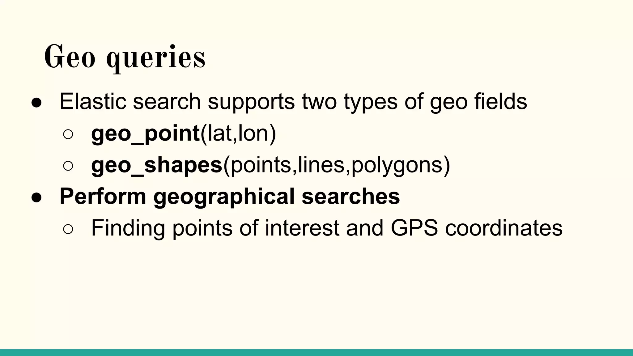Geo queries ● Elastic search supports two types of geo fields ○ geo_point(lat,lon) ○ geo_shapes(points,lines,polygons) ● Perform geographical searches ○ Finding points of interest and GPS coordinates 