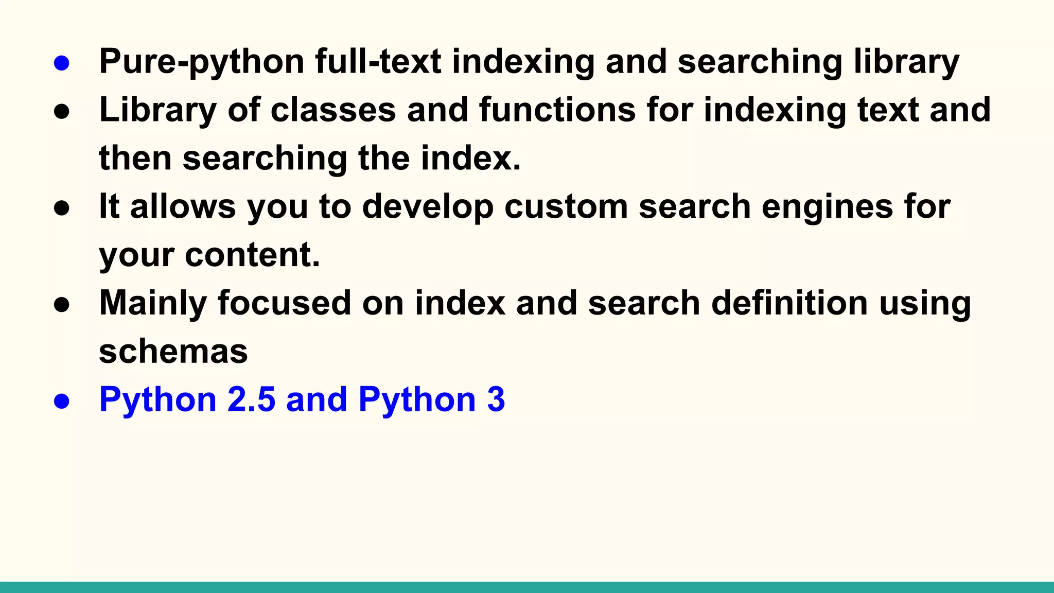● Pure-python full-text indexing and searching library ● Library of classes and functions for indexing text and then searching the index. ● It allows you to develop custom search engines for your content. ● Mainly focused on index and search definition using schemas ● Python 2.5 and Python 3 
