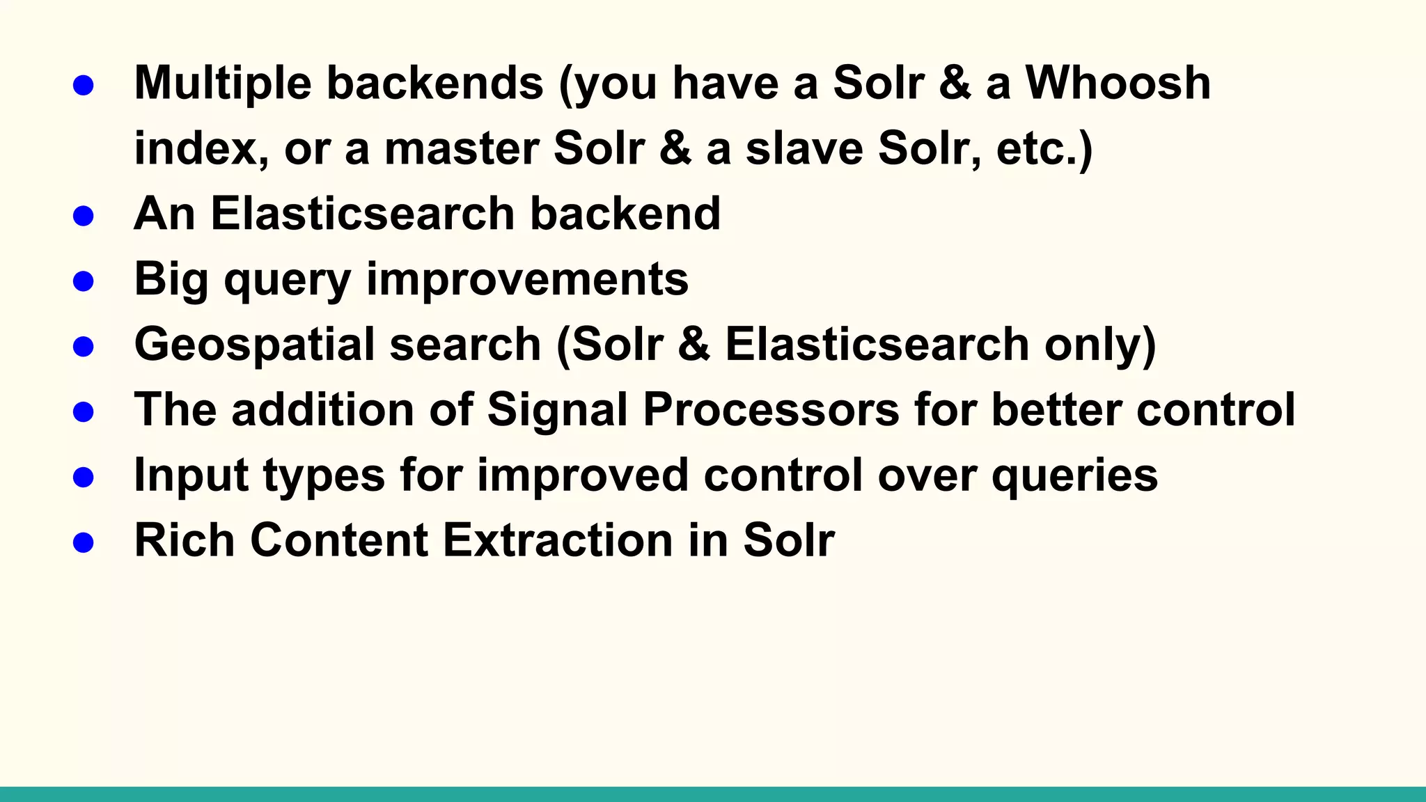 ● Multiple backends (you have a Solr & a Whoosh index, or a master Solr & a slave Solr, etc.) ● An Elasticsearch backend ● Big query improvements ● Geospatial search (Solr & Elasticsearch only) ● The addition of Signal Processors for better control ● Input types for improved control over queries ● Rich Content Extraction in Solr 
