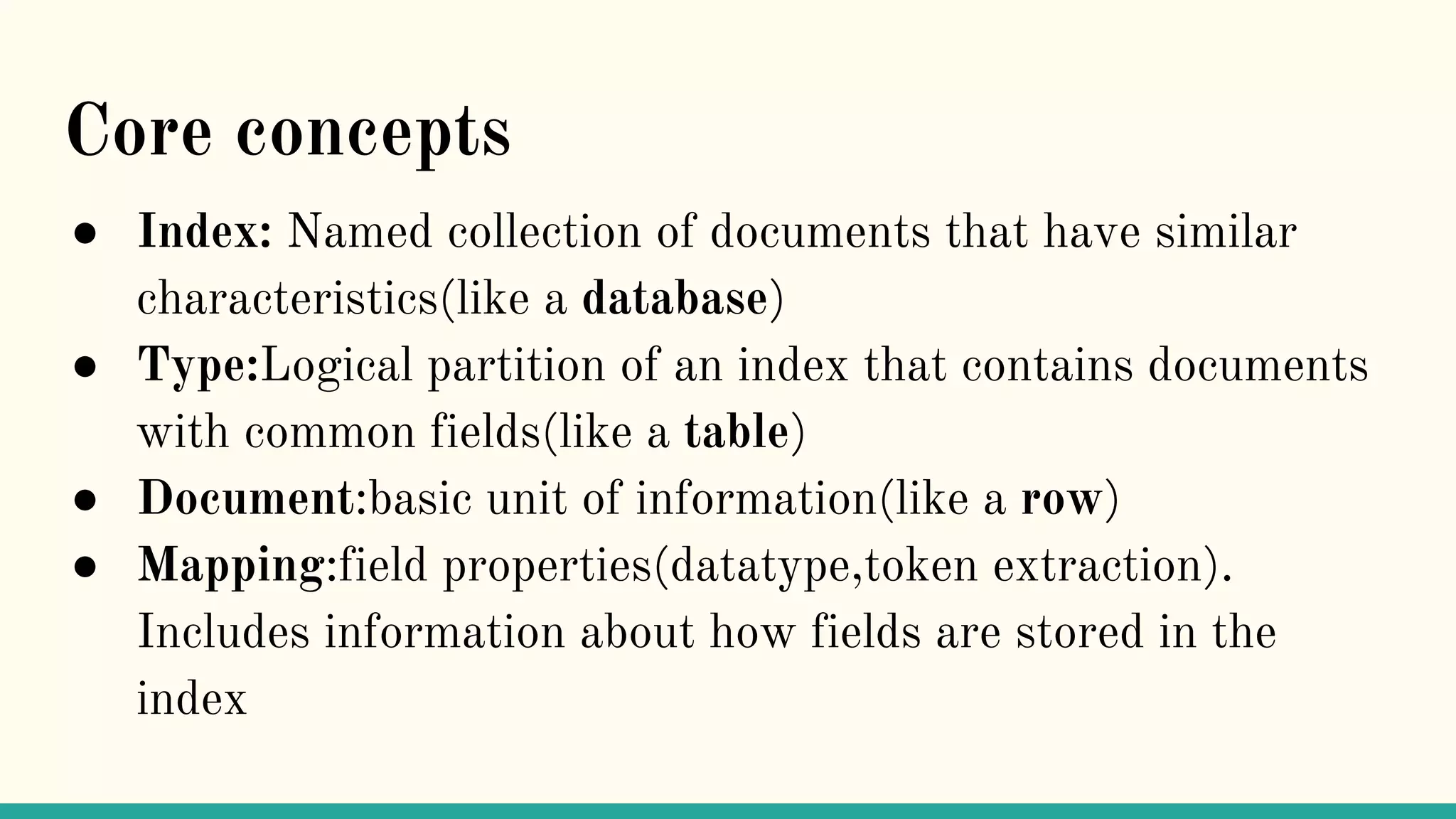Core concepts ● Index: Named collection of documents that have similar characteristics(like a database) ● Type:Logical partition of an index that contains documents with common fields(like a table) ● Document:basic unit of information(like a row) ● Mapping:field properties(datatype,token extraction). Includes information about how fields are stored in the index 