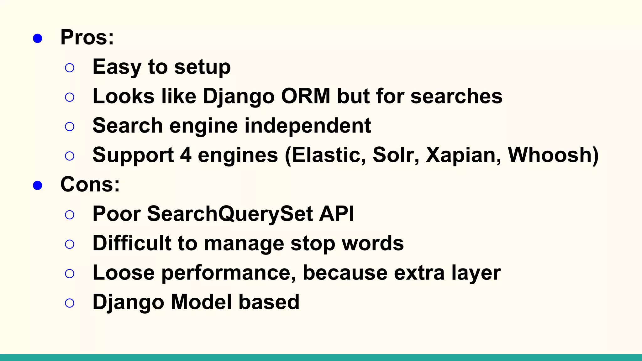● Pros: ○ Easy to setup ○ Looks like Django ORM but for searches ○ Search engine independent ○ Support 4 engines (Elastic, Solr, Xapian, Whoosh) ● Cons: ○ Poor SearchQuerySet API ○ Difficult to manage stop words ○ Loose performance, because extra layer ○ Django Model based 