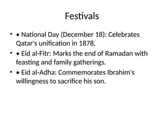 Festivals
• • National Day (December 18): Celebrates
Qatar's unification in 1878.
• • Eid al-Fitr: Marks the end of Ramadan with
feasting and family gatherings.
• • Eid al-Adha: Commemorates Ibrahim's
willingness to sacrifice his son.
 