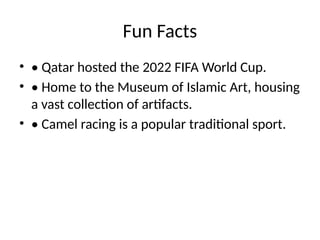 Fun Facts
• • Qatar hosted the 2022 FIFA World Cup.
• • Home to the Museum of Islamic Art, housing
a vast collection of artifacts.
• • Camel racing is a popular traditional sport.
 