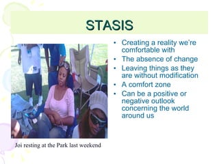 STASIS Creating a reality we’re comfortable with The absence of change Leaving things as they are without modification A comfort zone Can be a positive or negative outlook concerning the world around us Joi resting at the Park last weekend 