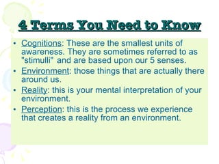4 Terms You Need to Know Cognitions : These are the smallest units of awareness. They are sometimes referred to as "stimulli"  and are based upon our 5 senses. Environment : those things that are actually there around us.  Reality : this is your mental interpretation of your environment.  Perception : this is the process we experience that creates a reality from an environment.  