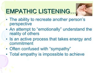 EMPATHIC LISTENING… The ability to recreate another person’s perspective An attempt to “emotionally” understand the reality of others Is an active process that takes energy and commitment Often confused with “sympathy” Total empathy is impossible to achieve  