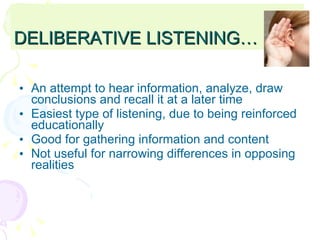 DELIBERATIVE LISTENING… An attempt to hear information, analyze, draw conclusions and recall it at a later time Easiest type of listening, due to being reinforced educationally Good for gathering information and content Not useful for narrowing differences in opposing realities 