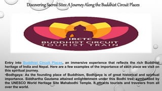 Entry into Buddhist Circuit Places, an immersive experience that reflects the rich Buddhist
heritage of India and Nepal. Here are a few examples of the importance of each place we visit on
this spiritual journey.
•Bodhgaya: As the founding place of Buddhism, Bodhgaya is of great historical and spiritual
importance. Siddhartha Gautama attained enlightenment under this Bodhi tree, symbolized by
the UNESCO World Heritage Site Mahabodhi Temple. It attracts tourists and travelers from all
over the world.
Discovering Sacred Sites: A Journey Alongthe Buddhist Circuit Places
 