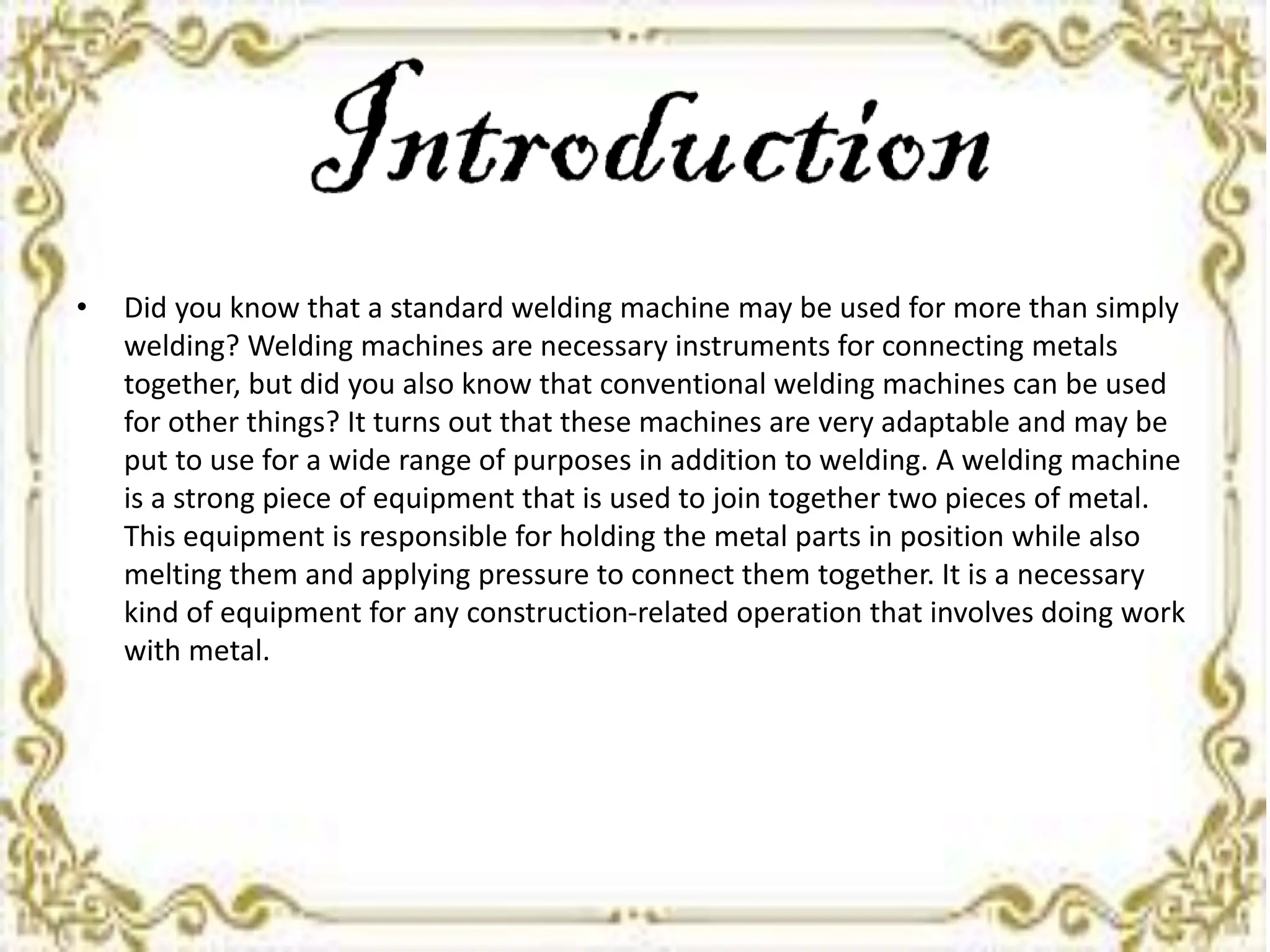 • Did you know that a standard welding machine may be used for more than simply
welding? Welding machines are necessary instruments for connecting metals
together, but did you also know that conventional welding machines can be used
for other things? It turns out that these machines are very adaptable and may be
put to use for a wide range of purposes in addition to welding. A welding machine
is a strong piece of equipment that is used to join together two pieces of metal.
This equipment is responsible for holding the metal parts in position while also
melting them and applying pressure to connect them together. It is a necessary
kind of equipment for any construction-related operation that involves doing work
with metal.
 