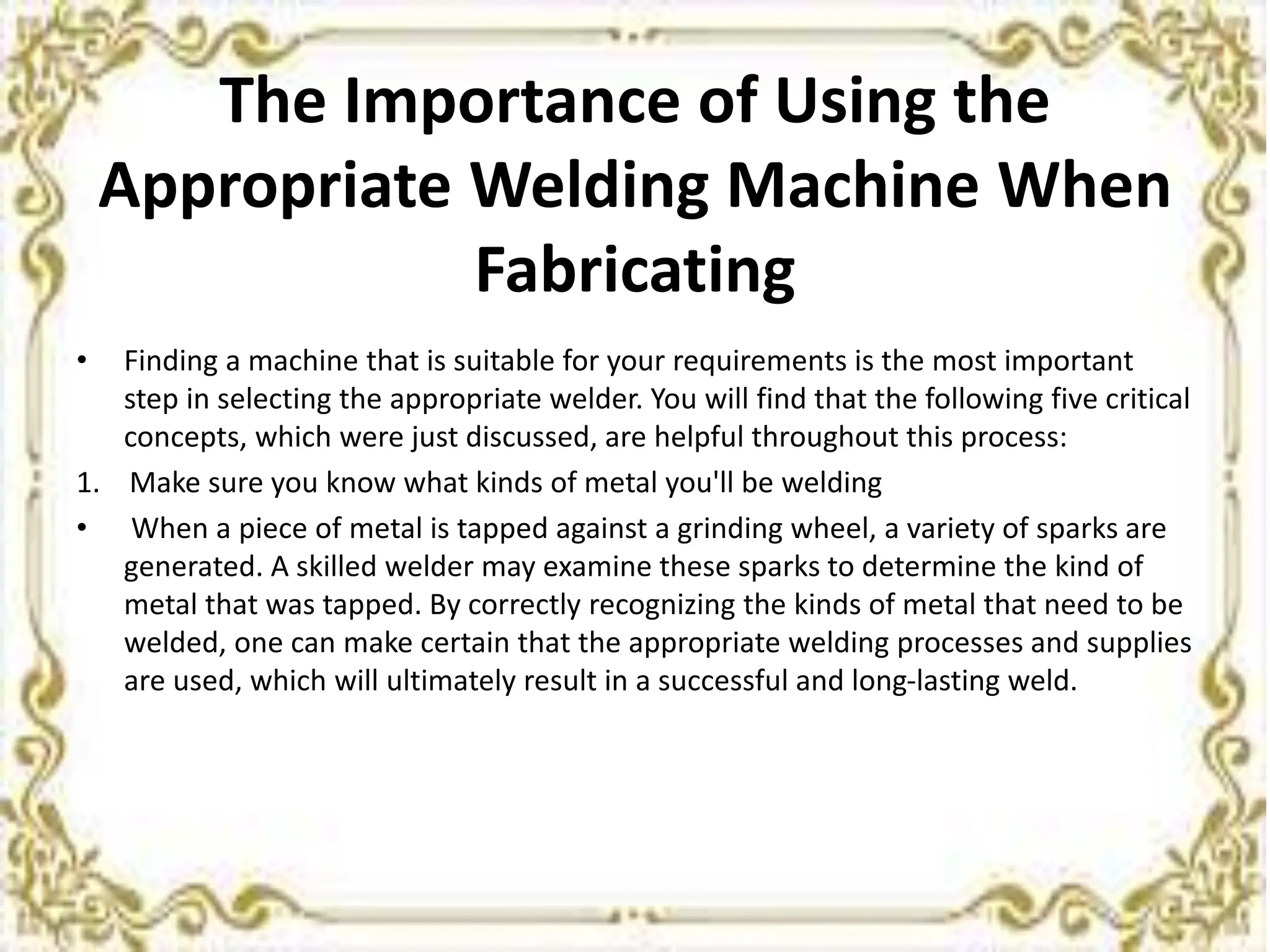 The Importance of Using the
Appropriate Welding Machine When
Fabricating
• Finding a machine that is suitable for your requirements is the most important
step in selecting the appropriate welder. You will find that the following five critical
concepts, which were just discussed, are helpful throughout this process:
1. Make sure you know what kinds of metal you'll be welding
• When a piece of metal is tapped against a grinding wheel, a variety of sparks are
generated. A skilled welder may examine these sparks to determine the kind of
metal that was tapped. By correctly recognizing the kinds of metal that need to be
welded, one can make certain that the appropriate welding processes and supplies
are used, which will ultimately result in a successful and long-lasting weld.
 