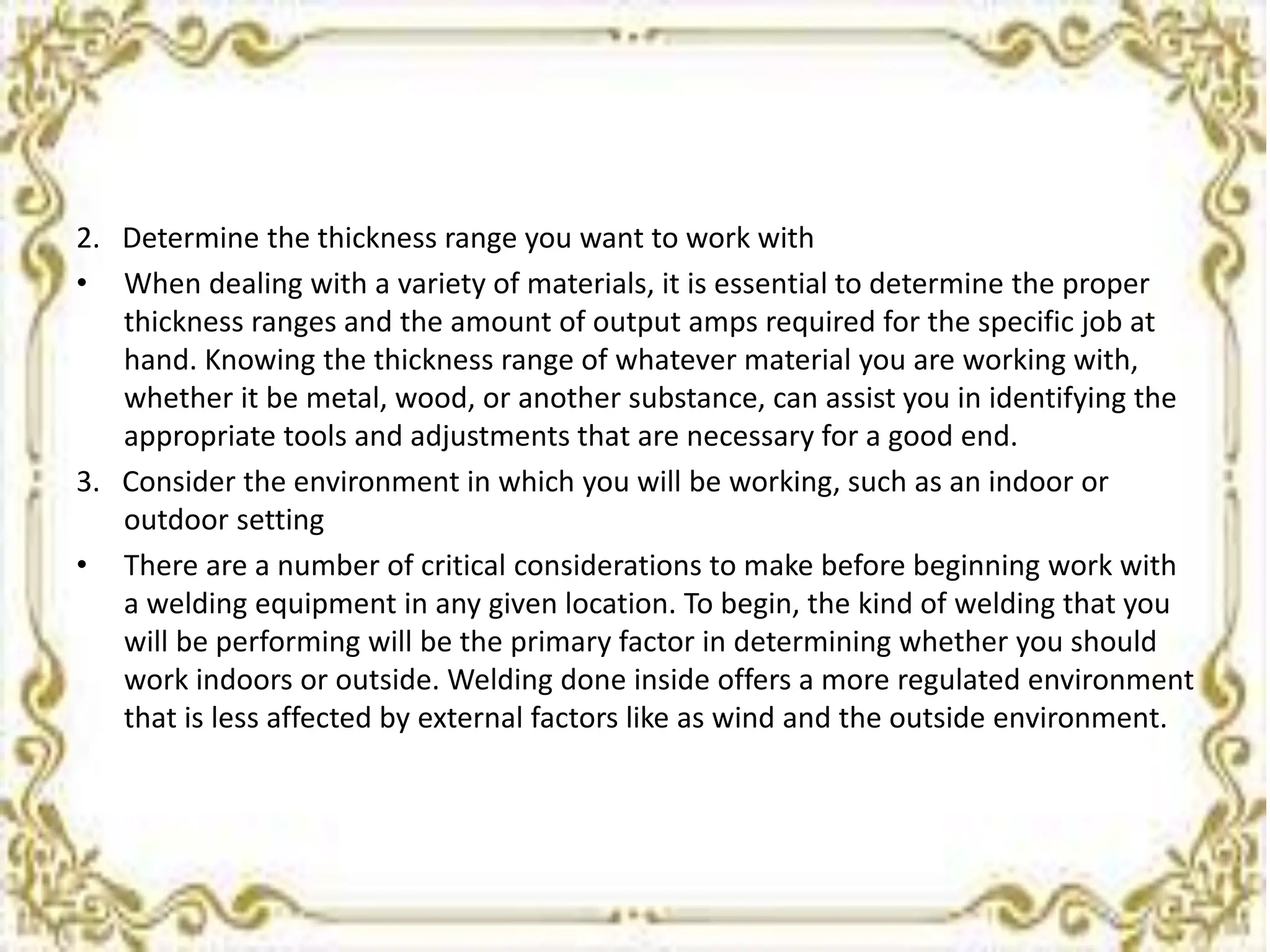 2. Determine the thickness range you want to work with
• When dealing with a variety of materials, it is essential to determine the proper
thickness ranges and the amount of output amps required for the specific job at
hand. Knowing the thickness range of whatever material you are working with,
whether it be metal, wood, or another substance, can assist you in identifying the
appropriate tools and adjustments that are necessary for a good end.
3. Consider the environment in which you will be working, such as an indoor or
outdoor setting
• There are a number of critical considerations to make before beginning work with
a welding equipment in any given location. To begin, the kind of welding that you
will be performing will be the primary factor in determining whether you should
work indoors or outside. Welding done inside offers a more regulated environment
that is less affected by external factors like as wind and the outside environment.
 