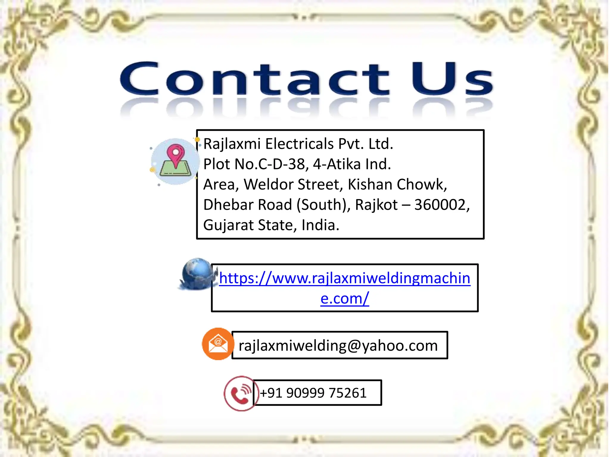 https://www.rajlaxmiweldingmachin
e.com/
+91 90999 75261
rajlaxmiwelding@yahoo.com
Rajlaxmi Electricals Pvt. Ltd.
Plot No.C-D-38, 4-Atika Ind.
Area, Weldor Street, Kishan Chowk,
Dhebar Road (South), Rajkot – 360002,
Gujarat State, India.
 