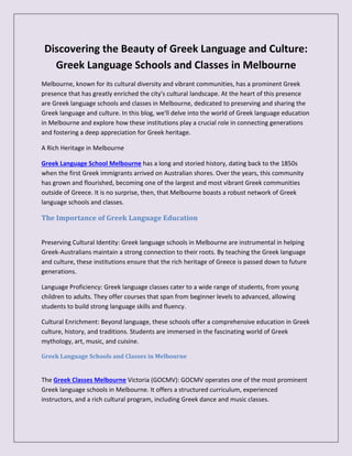 Discovering the Beauty of Greek Language and Culture:
Greek Language Schools and Classes in Melbourne
Melbourne, known for its cultural diversity and vibrant communities, has a prominent Greek
presence that has greatly enriched the city's cultural landscape. At the heart of this presence
are Greek language schools and classes in Melbourne, dedicated to preserving and sharing the
Greek language and culture. In this blog, we'll delve into the world of Greek language education
in Melbourne and explore how these institutions play a crucial role in connecting generations
and fostering a deep appreciation for Greek heritage.
A Rich Heritage in Melbourne
Greek Language School Melbourne has a long and storied history, dating back to the 1850s
when the first Greek immigrants arrived on Australian shores. Over the years, this community
has grown and flourished, becoming one of the largest and most vibrant Greek communities
outside of Greece. It is no surprise, then, that Melbourne boasts a robust network of Greek
language schools and classes.
The Importance of Greek Language Education
Preserving Cultural Identity: Greek language schools in Melbourne are instrumental in helping
Greek-Australians maintain a strong connection to their roots. By teaching the Greek language
and culture, these institutions ensure that the rich heritage of Greece is passed down to future
generations.
Language Proficiency: Greek language classes cater to a wide range of students, from young
children to adults. They offer courses that span from beginner levels to advanced, allowing
students to build strong language skills and fluency.
Cultural Enrichment: Beyond language, these schools offer a comprehensive education in Greek
culture, history, and traditions. Students are immersed in the fascinating world of Greek
mythology, art, music, and cuisine.
Greek Language Schools and Classes in Melbourne
The Greek Classes Melbourne Victoria (GOCMV): GOCMV operates one of the most prominent
Greek language schools in Melbourne. It offers a structured curriculum, experienced
instructors, and a rich cultural program, including Greek dance and music classes.
 