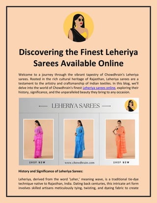 Discovering the Finest Leheriya
Sarees Available Online
Welcome to a journey through the vibrant tapestry of Chowdhrain's Leheriya
sarees. Rooted in the rich cultural heritage of Rajasthan, Leheriya sarees are a
testament to the artistry and craftsmanship of Indian textiles. In this blog, we'll
delve into the world of Chowdhrain's finest Leheriya sarees online, exploring their
history, significance, and the unparalleled beauty they bring to any occasion.
History and Significance of Leheriya Sarees:
Leheriya, derived from the word 'Leher,' meaning wave, is a traditional tie-dye
technique native to Rajasthan, India. Dating back centuries, this intricate art form
involves skilled artisans meticulously tying, twisting, and dyeing fabric to create
 