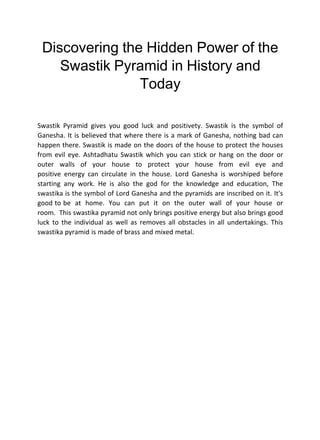 Discovering the Hidden Power of the
Swastik Pyramid in History and
Today
Swastik Pyramid gives you good luck and positivety. Swastik is the symbol of
Ganesha. It is believed that where there is a mark of Ganesha, nothing bad can
happen there. Swastik is made on the doors of the house to protect the houses
from evil eye. Ashtadhatu Swastik which you can stick or hang on the door or
outer walls of your house to protect your house from evil eye and
positive energy can circulate in the house. Lord Ganesha is worshiped before
starting any work. He is also the god for the knowledge and education, The
swastika is the symbol of Lord Ganesha and the pyramids are inscribed on it. It's
good to be at home. You can put it on the outer wall of your house or
room. This swastika pyramid not only brings positive energy but also brings good
luck to the individual as well as removes all obstacles in all undertakings. This
swastika pyramid is made of brass and mixed metal.
 