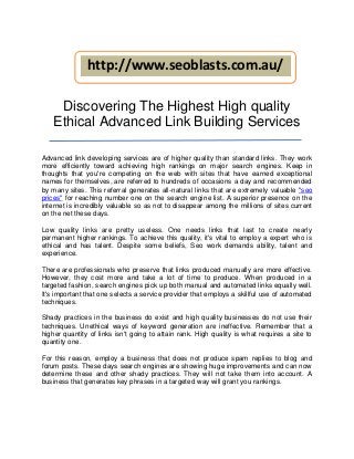 http://www.seoblasts.com.au/

     Discovering The Highest High quality
    Ethical Advanced Link Building Services

Advanced link developing services are of higher quality than standard links. They work
more efficiently toward achieving high rankings on major search engines. Keep in
thoughts that you're competing on the web with sites that have earned exceptional
names for themselves, are referred to hundreds of occasions a day and recommended
by many sites. This referral generates all-natural links that are extremely valuable "seo
prices" for reaching number one on the search engine list. A superior presence on the
internet is incredibly valuable so as not to disappear among the millions of sites current
on the net these days.

Low quality links are pretty useless. One needs links that last to create nearly
permanent higher rankings. To achieve this quality, it's vital to employ a expert who is
ethical and has talent. Despite some beliefs, Seo work demands ability, talent and
experience.

There are professionals who preserve that links produced manually are more effective.
However, they cost more and take a lot of time to produce. When produced in a
targeted fashion, search engines pick up both manual and automated links equally well.
It's important that one selects a service provider that employs a skillful use of automated
techniques.

Shady practices in the business do exist and high quality businesses do not use their
techniques. Unethical ways of keyword generation are ineffective. Remember that a
higher quantity of links isn't going to attain rank. High quality is what requires a site to
quantity one.

For this reason, employ a business that does not produce spam replies to blog and
forum posts. These days search engines are showing huge improvements and can now
determine these and other shady practices. They will not take them into account. A
business that generates key phrases in a targeted way will grant you rankings.
 