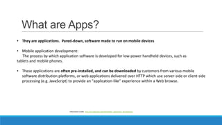 What are Apps?
• They are applications. Pared-down, software made to run on mobile devices
• Mobile application developmen...