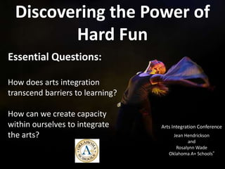 Discovering the Power of
         Hard Fun
Essential Questions:

How does arts integration
transcend barriers to learning?

How can we create capacity
within ourselves to integrate     Arts Integration Conference
the arts?                              Jean Hendrickson
                                             and
                                        Rosalynn Wade
                                     Oklahoma A+ Schools®
 