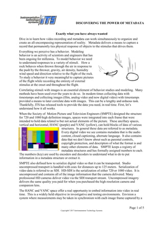 DISCOVERING THE POWER OF METADATA
Page 1 of 5
Copyright© 2017 Instrumentation Technology Systems
Exactly what you have always wanted
Dive in to learn how video recording and metadata can work simultaneously to organize and
create an all-encompassing representation of reality. Metadata delivers a means to capture a
record that permanently ties physical response of objects to the stimulus that drives them.
Everything we perceive has a behavior. Modeling
behavior is an activity of scientists and engineers that has
been ongoing for millennia. To model behavior we need
to understand responses to a variety of stimuli. How a
rock behaves when thrown through the air in response to
the push by the thrower, gravity, air density, humidity
wind speed and direction relative to the flight of the rock.
To study a behavior it very meaningful to capture pictures
of the flight while recording the entirety of external
stimulus at the onset and throughout the flight.
Correlating stimuli with images is an essential element of behavior studies and modeling. Many
methods have been used over the years to do so. In modern times collecting data with
timestamps and collecting images (film, analog video and now digital video) with timestamps
provided a means to later correlate data with images. This can be a lengthy and arduous task.
Thankfully, ITS has released tools to provide the data you need, in real time. First, let’s
understand how it all works.
When the Society of Motion Picture and Television Engineers (SMPTE) designed the structure
for 720 and 1080 high definition images, spaces were integrated into each frame that were
intended to hold data related to but not actual elements of the picture. These ancillary spaces,
vertical and horizontal; HANC (purple) and VANC (yellow), can hold blocks of data of various
structures. In general these data are referred to as metadata.
Every digital video we see contains metadata that is the audio
content, closed captioning, alternate language. It also contains
data that we don’t know about such as parental controls,
copyright protection, and descriptors of what the format is and
many other elements of data. SMPTE keeps a registry of
metadata structures and has formally assigned numbers to each.
The numbers (key) are used by encoders and decoders to understand what to do to put
information in a metadata structure or extract it.
SMPTE also defined how to serialize digital video so that it can be transported. Studio
uncompressed transport is handled with coax for distances up to 125 meters. Serialization of
video data is referred to as SDI. HD-SDI is the serialization of either 720 or 1080 video. It is
uncompressed and contains all of the image information that the camera delivered. Many
professional HD cameras deliver video via the SDI transport stream. Uncompressed imagery
delivers the same quality you paid for when you purchased the high resolution camera and
companion lens.
The HANC and VANC space offer a real opportunity to embed information into video in real
time. This is a widely held objective in investigative and testing environments. Envision a
system where measurements may be taken in synchronism with each image frame captured by a
 