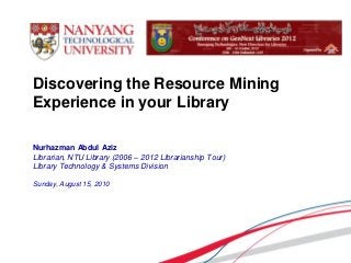 Nurhazman Abdul Aziz
Librarian, NTU Library (2006 – 2012 Librarianship Tour)
Library Technology & Systems Division
Sunday, August 15, 2010
Discovering the Resource Mining
Experience in your Library
 