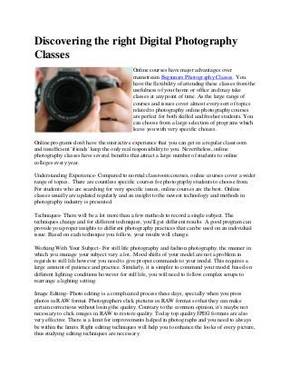Discovering the right Digital Photography
Classes
Online courses have major advantages over
mainstream Beginners Photography Classes. You
have the flexibility of attending these classes from the
usefulness of your home or office and may take
classes at any point of time. As the large range of
courses and issues cover almost every sort of topics
related to photography online photography courses
are perfect for both skilled and fresher students. You
can choose from a large selection of programs which
leave you with very specific choices.
Online programs don't have the interactive experience that you can get in a regular classroom
and insufficient 'friends' keep the only real responsibility to you. Nevertheless, online
photography classes have several benefits that attract a large number of students to online
colleges every year.
Understanding Experience- Compared to normal classroom courses, online courses cover a wider
range of topics.. There are countless specific courses for photography students to choose from.
For students who are searching for very specific issues, online courses are the best. Online
classes usually are updated regularly and an insight to the newest technology and methods in
photography industry is presented.
Techniques- There will be a lot more than a few methods to record a single subject. The
techniques change and for different techniques, you'll get different results. A good program can
provide you proper insights to different photography practices that can be used on an individual
issue. Based on each technique you follow, your results will change.
Working With Your Subject- For still life photography and fashion photography, the manner in
which you manage your subject vary a lot.. Mood shifts of your model are not a problem in
regards to still life however you need to give proper commands to your model. This requires a
large amount of patience and practice. Similarly, it is simpler to command your model based on
different lighting conditions however for still life, you will need to follow complex setups to
rearrange a lighting setting.
Image Editing- Photo editing is a complicated process these days, specially when you press
photos in RAW format. Photographers click pictures in RAW format so that they can make
certain corrections without losing the quality. Contrary to the common opinion, it's maybe not
necessary to click images in RAW to restore quality. Today top quality JPEG formats are also
very effective. There is a limit for improvements helped in photographs and you need to always
be within the limits. Right editing techniques will help you to enhance the looks of every picture,
thus studying editing techniques are necessary.
 