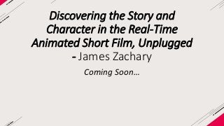 Discovering the Story and 
Character in the Real-Time 
Animated Short Film, Unplugged 
- James Zachary 
Coming Soon… 
