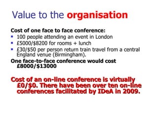Value to the  organisation <ul><li>Cost of one face to face conference: </li></ul><ul><li>100 people attending an event in...
