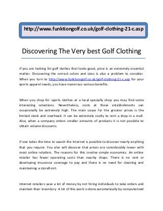http://www.funktiongolf.co.uk/golf-clothing-21-c.asp



 Discovering The Very best Golf Clothing

If you are looking for golf clothes that looks good, price is an extremely essential
matter. Discovering the correct colors and sizes is also a problem to consider.
When you turn to http://www.funktiongolf.co.uk/golf-clothing-21-c.asp for your
sports apparel needs, you have numerous various benefits.



When you shop for sports clothes at a local specially shop you may find some
interesting selections. Nevertheless, costs at these establishments can
occasionally be extremely high. The main cause for the greater prices is the
limited stock and overhead. It can be extremely costly to rent a shop in a mall.
Also, when a company orders smaller amounts of products it is not possible to
obtain volume discounts.



If one takes the time to search the Internet is possible to discover nearly anything
that you require. You also will discover that prices are considerably lower with
most online retailers. The reasons for this involve simple economics. An online
retailer has fewer operating costs than nearby shops. There is no rent or
developing insurance coverage to pay and there is no need for cleaning and
maintaining a storefront.



Internet retailers save a lot of money by not hiring individuals to take orders and
maintain their inventory. A lot of this work is done automatically by computerized
 