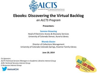 Ebooks: Discovering the Virtual Backlog
an ALCTS Program
Presenters:
Sommer Browning
Head of Electronic Access & Discovery Services
University of Colorado Denver, Auraria Library
Rhonda Glazier
Director of Collections Management
University of Colorado Colorado Springs, Kraemer Family Library
June 29, 2014
Co-Sponsors:
ALCTS Technical Services Managers in Academic Libraries Interest Group
ACRL Technical Services Interest Group
E-Resources Interest Group
#alctsAC14
 