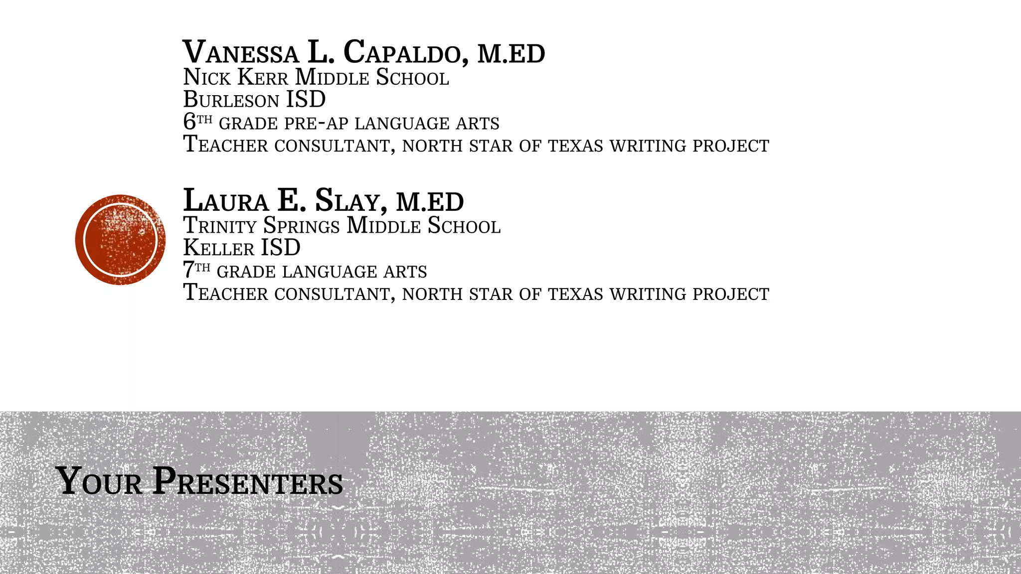 VANESSA L. CAPALDO, M.ED
NICK KERR MIDDLE SCHOOL
BURLESON ISD
6TH
GRADE PRE-AP LANGUAGE ARTS
TEACHER CONSULTANT, NORTH STAR OF TEXAS WRITING PROJECT
LAURA E. SLAY, M.ED
TRINITY SPRINGS MIDDLE SCHOOL
KELLER ISD
7TH
GRADE LANGUAGE ARTS
TEACHER CONSULTANT, NORTH STAR OF TEXAS WRITING PROJECT
YOUR PRESENTERS