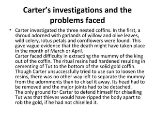 Carter’s investigations and the
problems faced
• Carter investigated the three nested coffins. In the first, a
shroud adorned with garlands of willow and olive leaves,
wild celery, lotus petals and cornflowers were found. This
gave vague evidence that the death might have taken place
in the month of March or April.
Carter faced difficulty in extracting the mummy of the king
out of the coffin. The ritual resins had hardened resulting in
cementing of Tut to the bottom of the solid gold coffin.
Though Carter unsuccessfully tried to use sun to loosen the
resins, there was no other way left to separate the mummy
from the adornments than to chisel it away. Its head had to
be removed and the major joints had to be detached.
The only ground for Carter to defend himself for chiselling
Tut was that thieves would have ripped the body apart to
rob the gold, if he had not chiselled it.
 