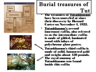 Burial treasures of
Tut
• The treasures of Tutankhamun
have been marveled at since
theirdiscovery by Howard
Carteron November4, 1922.
• Tutankhamun’s second
innermost coffin, also referred
to as the intermediate coffin
is made of gilded, laminated
wood with inlays of
polychrome glass pastes.
• Tutankhamun's third coffin is
made of solid, hammered gold
and weighs about 450 pounds.
The royal mummy of
Tutankhamun was found
inside this coffin
 