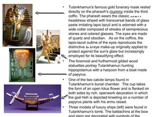 • Tutankhamun's famous gold funerary mask rested
directly on the pharaoh's mummy inside the third
coffin. The pharaoh wears the classic nam e s
headdress striped with transversal bands of glass
paste imitating lapis lazuli and is adorned with a
wide collar composed of streaks of semiprecious
stones and colored glasses. The eyes are made
of quartz and obsidian.   As on the coffins, the
lapis-lazuli outline of the eyes reproduces the
distinctive ko hleye make-up originally applied to
protect against the sun's glare but increasingly
employed for its beautifying effect.
• The foremost and furthermost gilded wood
statuettes portray Tutankhamun hunting
hippopotamus with a harpoon from a boat made
of papyrus.
• One of the two calcite lamps found in
Tutankhamun's burial chamber.  The cup takes
the form of an open lotus flower and is flanked on
both sides by rich, openwork decoration in which
the god Heh is depicted kneeling on a number of
papyrus plants with his arms raised.
• Three models of luxury ships (left) were found in
Tutankhamun's tomb. The baldachins at the bow
 
