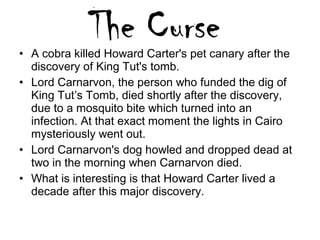 • A cobra killed Howard Carter's pet canary after the
discovery of King Tut's tomb.
• Lord Carnarvon, the person who funded the dig of
King Tut’s Tomb, died shortly after the discovery,
due to a mosquito bite which turned into an
infection. At that exact moment the lights in Cairo
mysteriously went out.
• Lord Carnarvon's dog howled and dropped dead at
two in the morning when Carnarvon died.
• What is interesting is that Howard Carter lived a
decade after this major discovery.
 